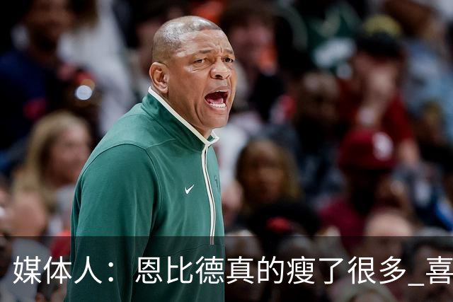 媒体人：恩比德真的瘦了很多 喜欢他的防守积极性和竞争欲望